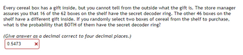 Every cereal box has a gift inside, but you cannot tell from the outside what the gift is. The store manager
assures you that 16 of the 62 boxes on the shelf have the secret decoder ring. The other 46 boxes on the
shelf have a different gift inside. If you randomly select two boxes of cereal from the shelf to purchase,
what is the probability that BOTH of them have the secret decoder ring?
(Give answer as a decimal correct to four decimal places.)
0.5473
X