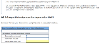 **Units-of-Production Depreciation Example**

On January 1, the Matthews Band purchases sound equipment for $68,200. The band plans to use the equipment for a total of five years, during which it will perform 200 concerts. After the five-year period, it expects to sell the equipment for $2,000. In the first year, the band forecasts it will perform 55 concerts.

**Units-of-Production Depreciation Calculation**

Compute the first-year depreciation using the units-of-production method.

1. **Select Formula for Depreciation Rate of Units of Production:**
   - This section requires choosing the appropriate formula to determine the depreciation per unit of production (per concert).

2. **Calculate the First-Year Depreciation Expense:**
   - **Depreciation per concert:** [Enter the formula to determine the cost allocated per concert]
   - **Concerts in first year:** 55 concerts
   - **Depreciation in first year:** [Calculate based on the depreciation per concert multiplied by the number of concerts in the first year]

*Note: These fields are designed to guide users through the calculation process, encouraging practical application of the units-of-production method.*