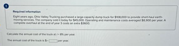 Required information
Eight years ago, Ohio Valley Trucking purchased a large-capacity dump truck for $108,000 to provide short-haul earth-
moving services. The company sold it today for $45,000. Operating and maintenance costs averaged $8,900 per year. A
complete overhaul at the end of year 3 costs an extra $3600
Calculate the annual cost of the truck at /-8% per year.
The annual cost of the truck is $-
per year.