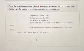 Your Corporation's unadjusted bank balance at September 30, 2021 is $400. The
following information is available for the bank reconciliation.
$900
$300.
Deposits in transit, $500
Outstanding checks, $300
Bank service charges, $75
Bank collected an accounts receivable for Your Company,
NSF check written by one of Your Company's customers,
What is Your Company's true cash balance?