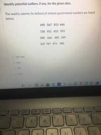 Identify potential outliers, if any, for the given data.
The weekly salaries (in dollars) of sixteen government workers are listed
below.
690 567 813 646
728 552 453 593
500 666 685 369
529 787 471 986
O 369, 986
O 986
O 369
O None
5book
19 ho
&
6.
