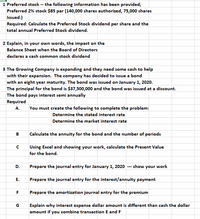 1 Preferred stock -- the following information has been provided;
Preferred 2% stock $85 par (140,000 shares authorized, 75,000 shares
Issued.)
Required: Calculate the Preferred Stock dividend per share and the
total annual Preferred Stock dividend.
2 Explain, in your own words, the impact on the
Balance Sheet when the Board of Directors
declares a cash common stock dividend
3 The Growing Company is expanding and they need some cash to help
with their expansion. The company has decided to issue a bond
with an eight year maturity. The bond was issued on January 1, 2020.
The principal for the bond is $37,500,000 and the bond was issued at a discount.
The bond pays interest semi annually
Required
A.
You must create the following to complete the problem:
Determine the stated interest rate
Determine the market interest rate
В
Calculate the annuity for the bond and the number of periods
Using Excel and showing your work, calculate the Present Value
for the bond.
D.
Prepare the journal entry for January 1, 2020 --- show your work
Prepare the journal entry for the interest/annuity payment
F
Prepare the amortization journal entry for the premium
Explain why interest expense dollar amount is different than cash the dollar
amount if you combine transaction E and F
G
E.
