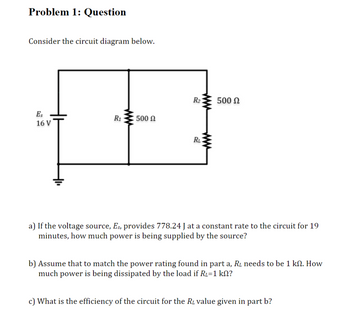 Problem 1: Question
Consider the circuit diagram below.
Es
16 V
ܘ
R₁
500 Ω
R₂
RL
500 Ω
a) If the voltage source, Es, provides 778.24 J at a constant rate to the circuit for 19
minutes, how much power is being supplied by the source?
b) Assume that to match the power rating found in part a, R₂ needs to be 1 kn. How
much power is being dissipated by the load if R₂=1 kN?
c) What is the efficiency of the circuit for the R₂ value given in part b?