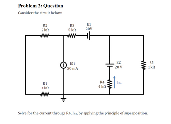 Problem 2: Question
Consider the circuit below:
R2
2 ΚΩ
R1
1 ΚΩ
R3
5 ΚΩ
www
IS1
50 mA
E1
20V
R4
4 ΚΩ
E2
20 V
IR4
Solve for the current through R4, IR4, by applying the principle of superposition.
R5
1 ΚΩ