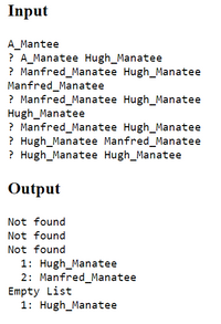 Input
A_Mantee
? A_Manatee Hugh_Manatee
? Manfred_Manatee Hugh_Manatee
Manfred_Manatee
? Manfred_Manatee Hugh_Manatee
Hugh_Manatee
? Manfred_Manatee Hugh_Manatee
? Hugh_Manatee Manfred_Manatee
? Hugh_Manatee Hugh_Manatee
Output
Not found
Not found
Not found
1: Hugh_Manatee
2: Manfred_Manatee
Empty List
1: Hugh_Manatee
