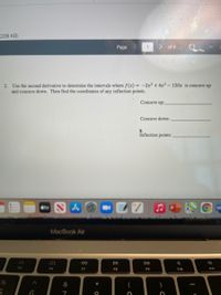 (208 KB)
Page
:) of 4
2. Use the second derivative to determine the intervals where f(x) = -2x³ + 4x² - 150x is concave up
and concave down. Then find the coordinates of any inflection points.
Concave up:
Concave down:
Inflection points:
étv N A
MacBook Air
DA
DI
DD
F5
F6
F7
F8
F9
F10
F11
&
*
