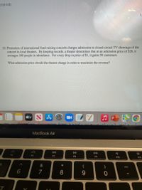 208 KB)
10. Promoters of international fund-raising concerts charges admission to closed-circuit TV showings of the
concert in local theaters. By keeping records, a theater determines that at an admission price of $26, it
averages 100 people in attendance. For every drop in price of $1, it gains 50 customers.
What admission price should the theater charge in order to maximize the revenue?
étv N
MacBook Air
DII
DD
F5
F6
F7
F8
F9
F10
F11
&
(
)
6
* C∞
