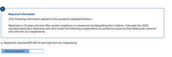 !
Required information
[The following information applies to the questions displayed below.]
Stephanie is 12 years old and often assists neighbors on weekends by babysitting their children. Calculate the 2023
standard deduction Stephanie will claim under the following independent circumstances (assume that Stephanie's parents
will claim her as a dependent).
c. Stephanie reported $17,345 of earnings from her babysitting.
Standard deduction