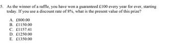 5. As the winner of a raffle, you have won a guaranteed £100 every year for ever, starting
today. If you use a discount rate of 8%, what is the present value of this prize?
A. £800.00
B. £1150.00
C. £1157.41
D. £1250.00
E. £1350.00