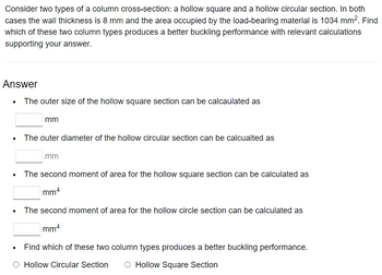 Consider two types of a column cross-section: a hollow square and a hollow circular section. In both
cases the wall thickness is 8 mm and the area occupied by the load-bearing material is 1034 mm². Find
which of these two column types produces a better buckling performance with relevant calculations
supporting your answer.
Answer
• The outer size of the hollow square section can be calcaulated as
.
mm
The outer diameter of the hollow circular section can be calcualted as
mm
The second moment of area for the hollow square section can be calculated as
mm4
The second moment of area for the hollow circle section can be calculated as
mm4
Find which of these two column types produces a better buckling performance.
Hollow Circular Section
Hollow Square Section