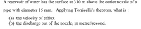 A reservoir of water has the surface at 310 m above the outlet nozzle of a
pipe with diameter 15 mm. Applying Torricelli's theorem, what is :
(a) the velocity of efflux
(b) the discharge out of the nozzle, in metre'/second.
