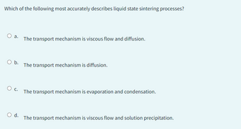 Which of the following most accurately describes liquid state sintering processes?
O a.
O b.
O C.
O d.
The transport mechanism is viscous flow and diffusion.
The transport mechanism is diffusion.
The transport mechanism is evaporation and condensation.
The transport mechanism is viscous flow and solution precipitation.