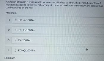 A wrench of length X cm is used to loosen a nut attached to a bolt. If a perpendicular force F
Newtons is applied to the wrench, arrange in order of maximum to minimum, the torque that
can be applied on the nut.
Maximum
1
F(X-4)/100 Nm
2
F(X-2)/100 Nm
3
⠀⠀FX/100 Nm
+
4
F(X-X)/100 Nm
Minimum