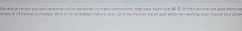 Secretarial Service procures temporary office personnel for major corporations. They have found that 60 % of their invoices are paid within ter
ample of 13 invoices is checked. What is the probability that less than 12 of the invoices will be paid within ten working days? Round your answ