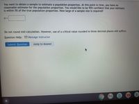 You want to obtain a sample to estimate a population proportion. At this point in time, you have no reasonable estimate for the population proportion. You would like to be 95% confident that your estimate is within 5% of the true population proportion. How large of a sample size is required?

n = [text box]

Do not round mid-calculation. However, use of a critical value rounded to three decimal places will suffice.

Question Help: [Email Icon] Message Instructor

[Button: Submit Question] [Button: Jump to Answer]