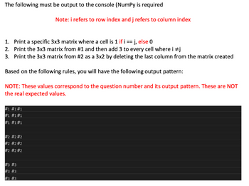 The following must be output to the console (NumPy is required
1. Print a specific 3x3 matrix where a cell is 1 if i == j, else 0
2.
Print the 3x3 matrix from #1 and then add 3 to every cell where i #j
3. Print the 3x3 matrix from #2 as a 3x2 by deleting the last column from the matrix created
Based on the following rules, you will have the following output pattern:
NOTE: These values correspond to the question number and its output pattern. These are NOT
the real expected values.
#1 #1#1
#1 #1 #1
#1 #1 #1
#2 #2 #2
#2 #2 #2
#2 #2 #2
Note: i refers to row index and j refers to column index
#3 #3
#3 #3
#3 #3