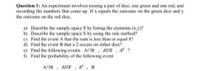 Question 1: An experiment involves tossing a pair of dice, one green and one red, and
recording the numbers that come up. If x equals the outcome on the green dice and y
the outcome on the red dice,
a) Describe the sample space S by listing the elements (x.y)?
b) Describe the sample space S by using the rule method?
c) Find the event A that the sum is less than or equal 8?
d) Find the event B that a 2 occurs on either dice?
e) Find the following events ANB, AUB. AC ?
) Find the probability of the following event
ANB
AUB , A, B
