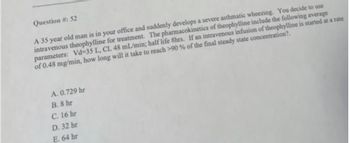 Question #: 52
A 35 year old man is in your office and suddenly develops a severe asthmatic wheezing. You decide to use
intravenous theophylline for treatment. The pharmacokinetics of theophylline include the following average
parameters: Vd-35 L, CL 48 mL/min; half life 8hrs. If an intravenous infusion of theophylline is started at a rate
of 0.48 mg/min, how long will it take to reach >90% of the final steady state concentration?.
A. 0.729 hr
B. 8 hr
C. 16 hr
D. 32 hr
E. 64 hr