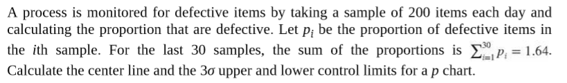 A process is monitored for defective items by taking a sample of 200 items each day and
calculating the proportion that are defective. Let p; be the proportion of defective items in
the ith sample. For the last 30 samples, the sum of the proportions is E P; = 1.64.
Calculate the center line and the 30 upper and lower control limits for a p chart.
