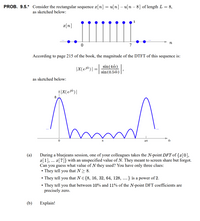 PROB. 9.5.* Consider the rectangular sequence a[n] = u[n] – u[n – 8] of length L = 8,
as sketched below:
x[n]
n
7
According to page 215 of the book, the magnitude of the DTFT of this sequence is:
|X(ej@)| = |
sin (4ô)
sin (0.5ô)
as sketched below:
8
During a bluejeans session, one of your colleagues takes the N-point DFT of {x[0],
x[1], ... x[7]} with an unspecified value of N. They meant to screen share but forgot.
Can you guess what value of N they used? You have only three clues:
• They tell
• They tell you that NE{8, 16, 32, 64, 128, ...} is a power of 2.
(a)
you
that N> 8.
• They tell you that between 10% and 11% of the N-point DFT coefficients are
precisely zero.
(b)
Explain!
