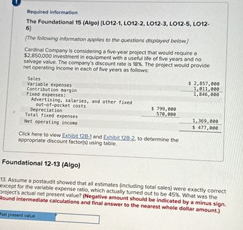 Required information
The Foundational 15 (Algo) [LO12-1, LO12-2, LO12-3, LO12-5, LO12-
6]
[The following information applies to the questions displayed below.]
Cardinal Company is considering a five-year project that would require a
$2,850,000 investment in equipment with a useful life of five years and no
salvage value. The company's discount rate is 18%. The project would provide
net operating income in each of five years as follows:
Sales
Variable expenses
Contribution margin
Fixed expenses:
Advertising, salaries, and other fixed
out-of-pocket costs
Depreciation
Total fixed expenses
$ 2,857,000
1,011,000
1,846,000
$ 799,000
570,000
1,369,000
$ 477,000
Net operating income
Click here to view Exhibit 12B-1 and Exhibit 12B-2, to determine the
appropriate discount factor(s) using table.
Foundational 12-13 (Algo)
13. Assume a postaudit showed that all estimates (including total sales) were exactly correct
except for the variable expense ratio, which actually turned out to be 45%. What was the
project's actual net present value? (Negative amount should be indicated by a minus sign.
Round intermediate calculations and final answer to the nearest whole dollar amount.)
Net present value