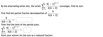 By the alternating series test, the series
k=1
8
k(k + 2)
Then find the limit of the partial sums.
k+1
8(1)
8( ? 1)k+1
k(k + 2)
8
k(k + 2)
First find the partial fraction decomposition of
k(k + 2)
k=1
Enter your answer for the sum as a reduced fraction.
converges. Find its sum.