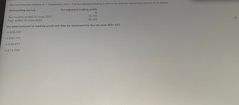 Abe commenced trading on 1 September 2020. The tax adjusted trading profit for his first two accounting periods is as follows:
Accounting period
Tax adjusted trading profit
Ten months ended 30 June 2021
£
15,720
26,340
Year ended 30 June 2022
On what amount of trading profit will Abe be assessed for the tax year 2021-22?
£26,340
£20,110
£24,471
£15,720