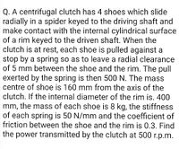 Q. A centrifugal clutch has 4 shoes which slide
radially in a spider keyed to the driving shaft and
make contact with the internal cylindrical surface
of a rim keyed to the driven shaft. When the
clutch is at rest, each shoe is pulled against a
stop by a spring so as to leave a radial clearance
of 5 mm between the shoe and the rim. The pull
exerted by the spring is then 500 N. The mass
centre of shoe is 160 mm from the axis of the
clutch. If the internal diameter of the rim is. 400
mm, the mass of each shoe is 8 kg, the stiffness
of each spring is 50 N/mm and the coefficient of
friction between the shoe and the rim is 0.3. Find
the power transmitted by the clutch at 500 r.p.m.
