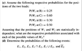 (c) Assume the following respective probabilities for the posi-
tions of the two loads:
P(W, at B) = 0.25
P(W, at C) = 0.60
P(W2 at B)
= 0.30
P(W2 at C) = 0.50
Assuming that the positions of W, and W, are statistically in-
dependent; what are the respective probabilities associated with
each of the possible values of MA?
(d) Determine the probabilities of the following events:
E1, E2, E3. E, N E2, E, U E2, and E2
