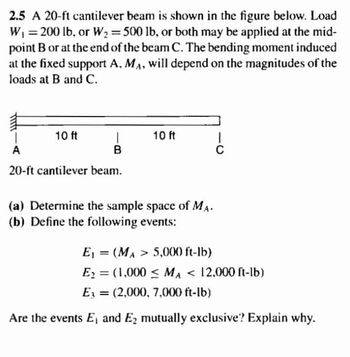 2.5 A 20-ft cantilever beam is shown in the figure below. Load
W, =200 lb, or W2 500 lb, or both may be applied at the mid-
point B or at the end of the beam C. The bending moment induced
at the fixed support A, MA, will depend on the magnitudes of the
%3D
%3D
loads at B and C.
10 ft
10 ft
A
B
C
20-ft cantilever beam.
(a) Determine the sample space of MA.
(b) Define the following events:
E, = (MA > 5,000 ft-lb)
Ez = (1,000 < MA < 12,000 ft-lb)
%3D
Ez = (2,000, 7,000 ft-lb)
Are the events E, and Ez mutually exclusive? Explain why.
