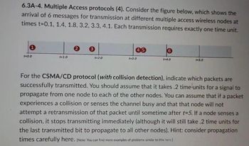 6.3A-4. Multiple Access protocols (4). Consider the figure below, which shows the
arrival of 6 messages for transmission at different multiple access wireless nodes at
times t=0.1, 1.4, 1.8, 3.2, 3.3, 4.1. Each transmission requires exactly one time unit.
1
45
6
t=0.0
t-1.0
t-2.0
t-3.0
t-4.0
t=5.0
For the CSMA/CD protocol (with collision detection), indicate which packets are
successfully transmitted. You should assume that it takes .2 time units for a signal to
propagate from one node to each of the other nodes. You can assume that if a packet
experiences a collision or senses the channel busy and that that node will not
attempt a retransmission of that packet until sometime after t=5. If a node senses a
collision, it stops transmitting immediately (although it will still take .2 time units for
the last transmitted bit to propagate to all other nodes). Hint: consider propagation
times carefully here. [Note: You can find more examples of problems similar to this here.]