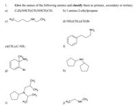 1.
Give the names of the following amines and classify them as primary, secondary or tertiary:
а)
C6H&NHCH2CH2NHCH2CH3
b) 1-amino-2-ethylpropane
H3C,
.NH
CH3
d) NH2(CH2)4CH½Br
NH2
e)(CH3);C-NH2
f)
CH3
NH2
-NH
Br
h)
CH3
`CH3
-CH3
CH3
NH
i)
j) H3C-
