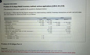 Required information
Problem 9-13 (Algo) Retail inventory method; various applications (LO9-3, 9-4, 9-5]
[The following information applies to the questions displayed below.)
On January 1, 2024, Pet Friendly Stores adopted the retail inventory method. Inventory transactions at both cost and retail,
and cost indexes for 2024 and 2025 are as follows:
Beginning inventory
Purchases
Purchase returns
Freight-in
Net markups
Net markdowns
Net sales to customers
Sales to employees (net of 20% discount)
Normal spoilage
Price Index:
January 1, 2024
December 31, 2024
December 31, 2025
2024
2025
Cost
$ 105,400
Retail
$170,000
Cost
Retail
430,000
622,000
$630,000
$ 792,000
2,900
4,000
6.200
2,600
6,000
2,450
5,150
8,600
4,150
6,400
500,000
690,000
14,400
14,400
1,900
5,300
1.00
1.04
1.20
Problem 9-13 (Algo) Part 2
Required:
2. Estimate the 2024 ending inventory and cost of goods sold using the average cost retail method.
Note: Round your cost-to-retail percentage to 2 decimal places and round your final answers to nearest whole dollar.