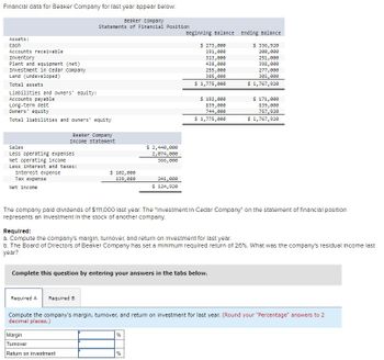 Financial data for Beaker Company for last year appear below:
Beaker Company
Statements of Financial Position
Assets:
Cash
Accounts receivable
Inventory
Plant and equipment (net)
Investment in Cedar Company
Land (undeveloped)
Total assets
Liabilities and owners' equity:
Accounts payable
Long-term debt
Owners' equity
Total liabilities and owners' equity
Beaker Company
Income Statement
Sales
Less operating expenses
Net operating income
Less interest and taxes:
Interest expense
Tax expense
Net income
$ 2,440,000
2,074,000
366,000
$ 102,000
139,080
241,080
$ 124,920
Beginning Balance
Ending Balance
$ 273,000
191,000
$ 336,920
313,000
438,000
255,000
305,000
$ 1,775,000
$ 192,000
839,000
744,000
200,000
251,000
398,000
277,000
305,000
$ 1,767,920
$ 171,000
839,000
757,920
$ 1,775,000
$ 1,767,920
The company paid dividends of $111,000 last year. The "Investment In Cedar Company" on the statement of financial position
represents an Investment in the stock of another company.
Required:
a. Compute the company's margin, turnover, and return on investment for last year.
b. The Board of Directors of Beaker Company has set a minimum required return of 26%. What was the company's residual Income last
year?
Complete this question by entering your answers in the tabs below.
Required A Required B
Compute the company's margin, turnover, and return on investment for last year. (Round your "Percentage" answers to 2
decimal places.)
Margin
%
Turnover
Return on investment
%