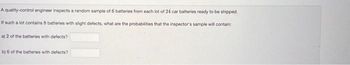 A quality-control engineer inspects a random sample of 6 batteries from each lot of 24 car batteries ready to be shipped.
If such a lot contains 8 batteries with slight defects, what are the probabilities that the inspector's sample will contain:
a) 2 of the batteries with defects?
b) 6 of the batteries with defects?