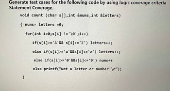 Generate test cases for the following code by using logic coverage criteria
Statement Coverage.
void count (char s[], int &nums, int &letters)
{ nums- letters =0;
for(int i=0;s[i] != '\0'; i++)
if(s[i]>= 'A' && s[i]<= 'Z') letters++;
}
else
if(s[i]>='a'&&s[i]<='z') letters++;
else if(s[i]>= '0'&&s[i]<='9') nums++
else printf("Not a letter or number! \n");