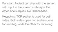 Function: A client can chat with the server,
with input in the screen and output the
other side's replies. No GUI needed.
Keypoints: TCP socket is used for both
sides. Both sides open twO sockets, one
for sending, while the other for receiving.
