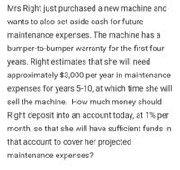 Mrs Right just purchased a new machine and
wants to also set aside cash for future
maintenance expenses. The machine has a
bumper-to-bumper warranty for the first four
years. Right estimates that she will need
approximately $3,000 per year in maintenance
expenses for years 5-10, at which time she will
sell the machine. How much money should
Right deposit into an account today, at 1% per
month, so that she will have sufficient funds in
that account to cover her projected
maintenance expenses?
