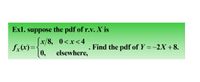 Exl. suppose the pdf of r.v. X is
x/8, 0<x<4
fx(x)=
0,
. Find the pdf of Y =-2X +8.
elsewhere,
