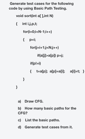 # Basic Path Testing: Generating Test Cases

## Objective:
Generate test cases for the following code using Basic Path Testing.

### Code to Analyze:
```cpp
void sort(int a[], int N)
{
    int i, j, p, t;
    for(i = 0; i < N - 1; i++)
    {
        p = i;
        for(j = i + 1; j < N; j++)
            if(a[j] > a[p]) 
                p = j;
        if(p != i)
        {
            t = a[p]; 
            a[p] = a[i]; 
            a[i] = t;
        }
    }
}
```

### Tasks:
a) **Draw CFG (Control Flow Graph):**
   - Create a visual representation of the control flow for the given code.

b) **How many basic paths are there for the CFG?**
   - Calculate the number of basic paths based on the control flow graph, using techniques such as cyclomatic complexity.

c) **List the basic paths:**
   - Identify the independent paths that form the basis for path coverage.

d) **Generate test cases from it:**
   - Develop test cases that cover each identified path to ensure thorough testing of the code.

### Code Explanation:
- The function `sort` takes an array `a` and its size `N`.
- It uses a nested loop to find the maximum element in the unsorted part of the array and swaps it with the first element of the unsorted part.
- The goal is to sort the array in descending order using a selection sort algorithm.

### Conceptual Understanding:
- **Basic Path Testing** involves analyzing the logical paths through a program's code structure.
- **Control Flow Graph (CFG)** is a representation that depicts the control flow of a program using nodes and edges.
- **Cyclomatic Complexity** is calculated to determine the number of linearly independent paths and is used to estimate the number of test cases needed.

By following these steps, an accurate and comprehensive set of test cases can be generated to validate the functionality and correctness of the `sort` function.