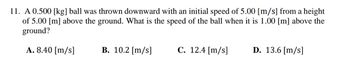 11. A 0.500 [kg] ball was thrown downward with an initial speed of 5.00 [m/s] from a height
of 5.00 [m] above the ground. What is the speed of the ball when it is 1.00 [m] above the
ground?
A. 8.40 [m/s]
B. 10.2 [m/s]
C. 12.4 [m/s]
D. 13.6 [m/s]