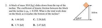 2. A block of mass 30.0 [kg] slides down from the top of the
incline. The coefficient of kinetic friction between the block
and the incline is
Mk =
0.350. What is the total work done
on the block as it reaches the bottom of the incline?
A. 1.46 [KJ]
C. 2.28 [kJ]
B. 1.71 [kJ]
D. 2.47 [kJ]
40.0⁰
10.0 m