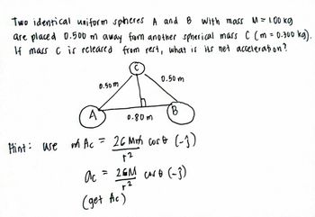 Two identical uniform spheres A and B with mass M = 1.00 kg
are placed 0.500 m away from another spherical mass C (m = 0.300 kg).
If mass C is released from rest, what is its net acceleration?
0.50m
0.50m
A
B
0.80m
Hint: use
m Ac = 26 Mrh cost (-₁)
12
ас
= 26M cort (-3)
r2
(get Ac)