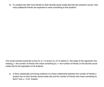 b) If a student has 400 more friends on their favorite social media site than the student's cousin, how
many additional friends are expected to mean something to that student?
The social scientist would like to test Ho: B = 0 versus Ha: ß #0 where ß = the slope of the regression line
relating y = the number of friends who mean something to x = the number of friends on the favorite social
media site for the population of all students.
c) Is there statistically convincing evidence of a linear relationship between the number of friends a
student has on their favorite social media site and the number of friends who mean something to
them? Use α = 0.01. Explain.