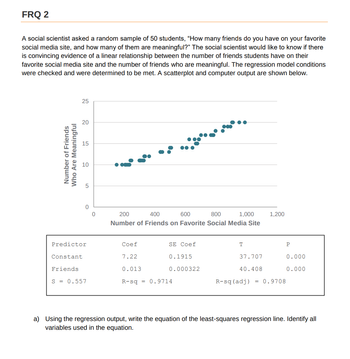 FRQ 2
A social scientist asked a random sample of 50 students, "How many friends do you have on your favorite
social media site, and how many of them are meaningful?" The social scientist would like to know if there
is convincing evidence of a linear relationship between the number of friends students have on their
favorite social media site and the number of friends who are meaningful. The regression model conditions
were checked and were determined to be met. A scatterplot and computer output are shown below.
Number of Friends
Who Are Meaningful
25
20
15
10
сл
Constant
5
0
Predictor
Friends
S = 0.557
0
200
400
600
800
1,000
Number of Friends on Favorite Social Media Site
Coef
7.22
0.013
SE Coef
0.1915
0.000322
R-sq = 0.9714
T
1,200
37.707
40.408
R-sq (adj) = 0.9708
P
0.000
0.000
a) Using the regression output, write the equation of the least-squares regression line. Identify all
variables used in the equation.