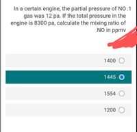 In a certain engine, the partial pressure of NO.1
gas was 12 pa. If the total pressure in the
engine is 8300 pa, calculate the mixing ratio of
.NO in ppmv
1400 O
1445 O
1554 O
1200 O
