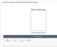 Arrange the elements according to their first ionization energies.
Highest ionization energy
Lowest ionization energy
Answer Bank
Ва
N
Si
Ga
