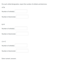 For each orbital designation, report the number of orbitals and electrons:
а) Зр
Number of orbital(s):
Number of electron(s):
b) 4f
Number of orbital(s):
Number of electron(s):
c) n=2
Number of orbital(s):
Number of electron(s):
Enter numeric answers
