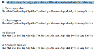 10. Identify where the polypeptide chain will break when treated with the following:
i) Carboxypeptidase
Phe-Met-Cys-Pro-Trp-Gly-Glu-Trp-Pro-Lys-Ala-Asn-Asp-Met-Tyr-His-Arg-Ser-His
ii) Chymotrypsin
Phe-Met-Cys-Pro-Trp-Gly-Glu-Trp-Pro-Lys-Ala-Asn-Asp-Met-Tyr-His-Arg-Ser-His
iv) Elastase
Phe-Met-Cys-Pro-Trp-Gly-Glu-Trp-Pro-Lys-Ala-Asn-Asp-Met-Tyr-His-Arg-Ser-His
v) Cyanogen bromide
Phe-Met-Cys-Pro-Trp-Gly-Glu-Trp-Pro-Lys-Ala-Asn-Asp-Met-Tyr-His-Arg-Ser-His