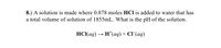 8.) A solution is made where 0.878 moles HCl is added to water that has
a total volume of solution of 1855mL. What is the pH of the solution.
НС(аq) — н' (аq) + CГ(aq)
